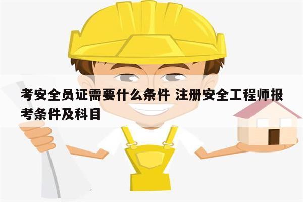 考安全员证需要什么条件 注册安全工程师报考条件及科目-图1