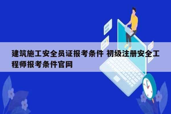建筑施工安全员证报考条件 初级注册安全工程师报考条件凯发k8娱乐官网-图1