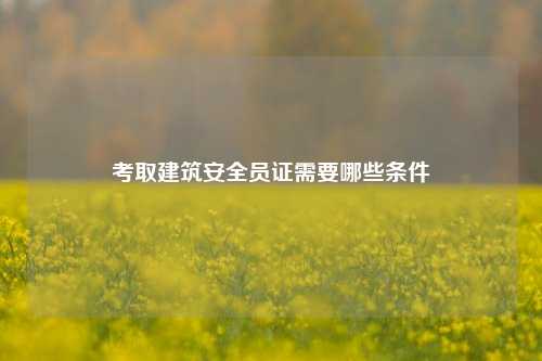 考取建筑安全员证需要哪些条件-图1